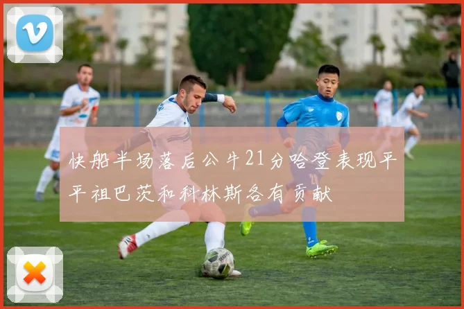 快船半场落后公牛21分哈登表现平平祖巴茨和科林斯各有贡献