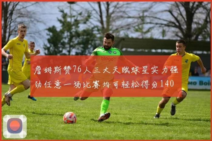 詹姆斯赞76人三大天赋球星实力强劲任意一场比赛均可轻松得分140