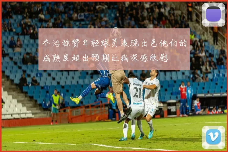 乔治称赞年轻球员表现出色他们的成熟度超出预期让我深感欣慰