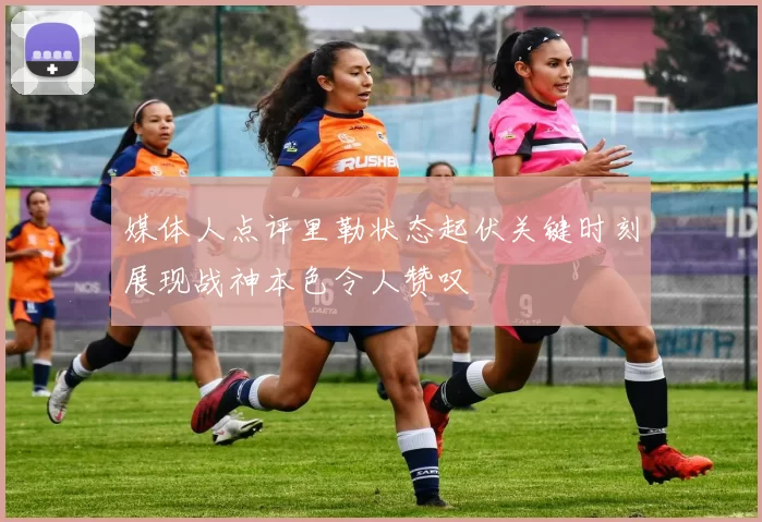 媒体人点评里勒状态起伏关键时刻展现战神本色令人赞叹