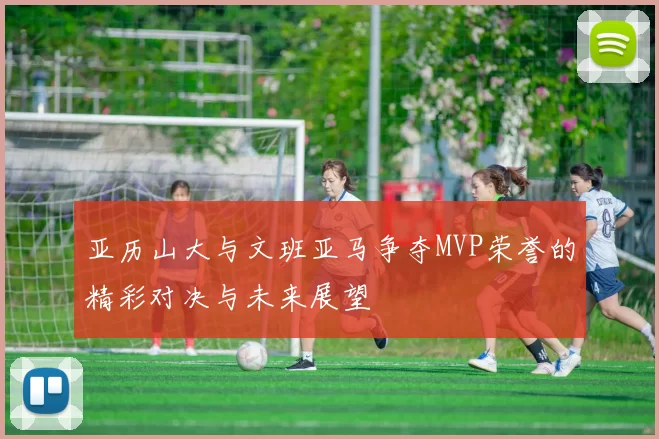 亚历山大与文班亚马争夺MVP荣誉的精彩对决与未来展望