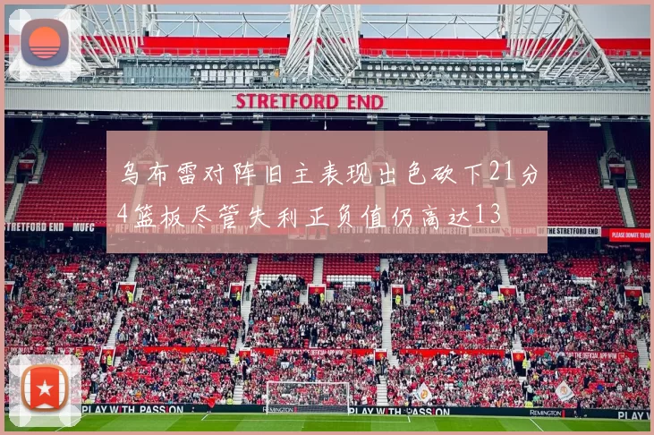 乌布雷对阵旧主表现出色砍下21分4篮板尽管失利正负值仍高达13