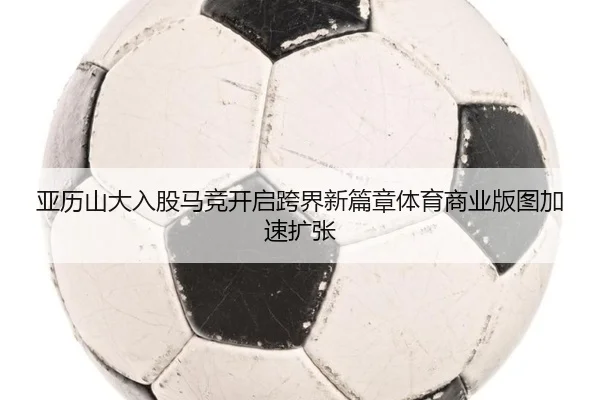 亚历山大入股马竞开启跨界新篇章体育商业版图加速扩张