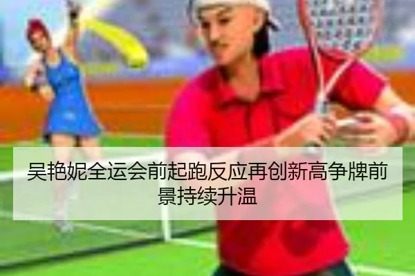 吴艳妮全运会前起跑反应再创新高争牌前景持续升温